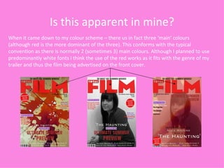 Is this apparent in mine? When it came down to my colour scheme – there us in fact three ‘main’ colours (although red is the more dominant of the three). This conforms with the typical convention as there is normally 2 (sometimes 3) main colours. Although I planned to use predominantly white fonts I think the use of the red works as it fits with the genre of my trailer and thus the film being advertised on the front cover. 