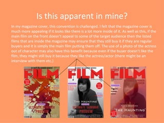 Is this apparent in mine? In my magazine cover, this convention is challenged. I felt that the magazine cover is much more appealing if it looks like there is a lot more inside of it. As well as this, if the main film on the front doesn’t appeal to some of the target audience then the listed films that are inside the magazine may ensure that they still buy it if they are regular buyers and it is simply the main film putting them off. The use of a photo of the actress out of character may also have this benefit because even if the buyer doesn’t like the film, they might still buy it because they like the actress/actor (there might be an interview with them etc.) 
