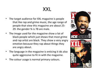 XXL
• The target audience for XXL magazine is people
that like rap and grime music, the age range of
people that view this magazine are about 25-
29. the gender % is 78 are male.
• The image used for the magazine show a lot of
black people which just shows that most grime
and rap artist are black. They show a very angry
emotion because they rap about things they
are angry about.
• The language in the magazine is enticing it ids also
quite aggressive to fit in with the magazine.
• The colour usage is normal primary colours.
 