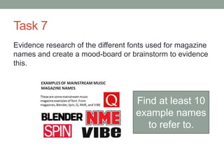Task 7
Evidence research of the different fonts used for magazine
names and create a mood-board or brainstorm to evidence
this.
Find at least 10
example names
to refer to.
 