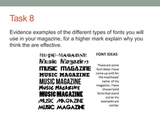 Task 8
Evidence examples of the different types of fonts you will
use in your magazine, for a higher mark explain why you
think the are effective.
 