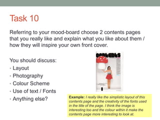 Task 10
Referring to your mood-board choose 2 contents pages
that you really like and explain what you like about them /
how they will inspire your own front cover.
You should discuss:
• Layout
• Photography
• Colour Scheme
• Use of text / Fonts
• Anything else? Example: I really like the simplistic layout of this
contents page and the creativity of the fonts used
in the title of the page. I think the image is
interesting too and the colour within it make the
contents page more interesting to look at.
 