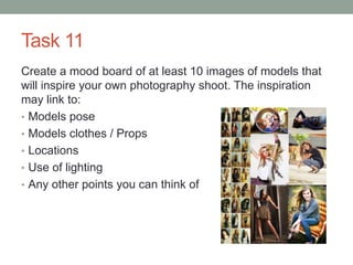 Task 11
Create a mood board of at least 10 images of models that
will inspire your own photography shoot. The inspiration
may link to:
• Models pose
• Models clothes / Props
• Locations
• Use of lighting
• Any other points you can think of
 