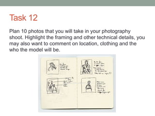 Task 12
Plan 10 photos that you will take in your photography
shoot. Highlight the framing and other technical details, you
may also want to comment on location, clothing and the
who the model will be.
 