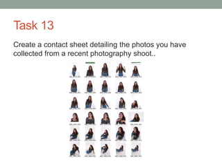 Task 13
Create a contact sheet detailing the photos you have
collected from a recent photography shoot..
 
