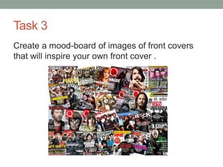 Task 3
Create a mood-board of images of front covers
that will inspire your own front cover .
 