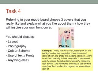 Task 4
Referring to your mood-board choose 3 covers that you
really like and explain what you like about them / how they
will inspire your own front cover.
You should discuss:
• Layout
• Photography
• Colour Scheme
• Use of text / Fonts
• Anything else?
Example: I really like the use of pastel pink for the
background of this magazine cover because it
looks stylish and grabs the readers attention. There
is a lot of creativity in how the model is presented
and the simple layout further makes the magazine
look stylish. The bold fonts are easy to use and the
variety of fonts makes the page more interesting to
look at.
 