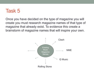Task 5
Once you have decided on the type of magazine you will
create you must research magazine names of that type of
magazine that already exist. To evidence this create a
brainstorm of magazine names that will inspire your own.
Existing
Music
Magazine
Names
NME
Clash
Q Music
Rolling Stone
 