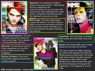 Masthead: The masthead for NME is
                                  always in the same position,. NME always
                                  links the masthead to the
                                  Anchor/Coverline. As you can see in this
                                  case two are white masthead with a white
                                  anchor, compared to the Rihanna issue
                                  the masthead is pink and so is the
                                  anchor.
                                  Main image: The main image always
                                  crosses the boarder. The main image on
                                  NME is of just one main person as this is
                                  what the issue is about. Normally it is a
                                  shot that looks like the artist is looking at
                                  the audience

 Main Coverline/Anchor: The main                                        Coverlines: The cover lines on all these
 coverline and anchor overlap the                                       NME issues are at the sides of the main
 main cover image. This is always in                                    page.
 a strong bold sans serif font.
                                                                        Quotes: All of these NME issues contain
 Barcode: The barcode for each of                                       quotes from the artist on the front.
 these magazines is on the front
 cover in either corner of the                                          The colour scheme for NME masthead
 magazine.                                                              are colours that represent the artist (E.g
                                                                        Rihanna issue) or plain white. The house
 Banner & Posters: Only one of                                          style colour scheme are plain coloured
 these NME magazine shows that it                                       backgrounds, often a dark or light
 contains posters.                                                      background in order the make the artist
                                                                        pop out and because of the genre this
                                                                        magazine is. This magazine is a mix of
                                                                        indie.
NME template skeleton – House style
 