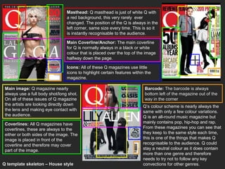 Masthead: Q masthead is just of white Q with
                                 a red background, this very rarely ever
                                 changed. The position of the Q is always in the
                                 left corner, same size every time. This is so it
                                 is instantly recognisable to the audience.

                                 Main Coverline/Anchor: The main coverline
                                 for Q is normally always in a black or white
                                 colour that is placed over the top of the image
                                 halfway down the page.

                                 Icons: All of these Q magazines use little
                                 icons to highlight certain features within the
                                 magazine.

 Main image: Q magazine nearly                                             Barcode: The barcode is always
 always use a full body shot/long shot.                                    bottom left of the magazine out of the
 On all of these issues of Q magazine                                      way in the corner
 the artists are looking directly down                                    Q’s colour scheme is nearly always the
 the lens and making eye contact with                                     same with only a few colour variations.
 the audience.                                                            Q is an all-round music magazine but
 Coverlines: All Q magazines have                                         mainly contains pop, hip-hop and rap.
 coverlines, these are always to the                                      From these magazines you can see that
 either or both sides of the image. The                                   they keep to the same style each time,
 image is placed in front of the                                          this is one of the things that makes Q
 coverline and therefore may cover                                        recognisable to the audience. Q could
 part of the image.                                                       stay a neutral colour as it does contain
                                                                          more than one genre and therefore
                                                                          needs to try not to follow any key
Q template skeleton – House style                                         convections for other genres.
 