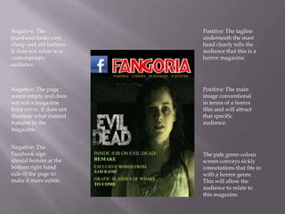 Negative: The              Positive: The tagline
masthead looks very        underneath the mast
cheap and old fashion.     head clearly tells the
It does not relate to a    audience that this is a
contemporary               horror magazine.
audience.



Negative: The page         Positive: The main
seems empty and does       image conventional
not suit a magazine        in terms of a horror
front cover. It does not   film and will attract
illustrate what content    that specific
features in the            audience.
magazine


Negative: The
Facebook sign              The pale green colour
should feature at the      screen conveys sickly
bottom right hand          connotations that fits in
side of the page to        with a horror genre.
make it more subtle.       This will allow the
                           audience to relate to
                           this magazine.
 