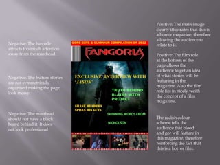 Positive: The main image
                                clearly illustrates that this is
                                a horror magazine, therefore
                                allowing the audience to
Negative: The barcode           relate to it.
attracts too much attention
away from the masthead.         Positive: The film role
                                at the bottom of the
                                page allows the
                                audience to get an idea
Negative: The feature stories   of what stories will be
are not symmetrically           featuring in the
organised making the page       magazine. Also the film
look messy.                     role fits in nicely weith
                                the concept of a film
                                magazine.

Negative: The masthead
should not have a black         The redish colour
board behind it. It does        scheme tells the
not look professional           audience that blood
                                and gor will feature in
                                this magazine, therefore
                                reinforcing the fact that
                                this is a horror film.
 
