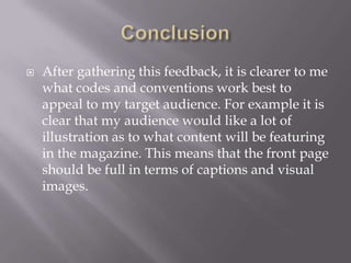    After gathering this feedback, it is clearer to me
    what codes and conventions work best to
    appeal to my target audience. For example it is
    clear that my audience would like a lot of
    illustration as to what content will be featuring
    in the magazine. This means that the front page
    should be full in terms of captions and visual
    images.
 