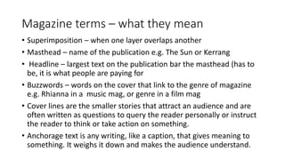 Magazine terms – what they mean
• Superimposition – when one layer overlaps another
• Masthead – name of the publication e.g. The Sun or Kerrang
• Headline – largest text on the publication bar the masthead (has to
be, it is what people are paying for
• Buzzwords – words on the cover that link to the genre of magazine
e.g. Rhianna in a music mag, or genre in a film mag
• Cover lines are the smaller stories that attract an audience and are
often written as questions to query the reader personally or instruct
the reader to think or take action on something.
• Anchorage text is any writing, like a caption, that gives meaning to
something. It weighs it down and makes the audience understand.
 