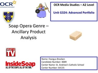 Soap Opera Genre –
Ancillary Product
Analysis
Name: Feargus Bracken
Candidate Number: 4009
Center Name: St. Andrew’s Catholic School
Center Number: 64135
OCR Media Studies – A2 Level
Unit G324: Advanced Portfolio
 