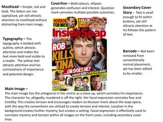 Masthead – Simple, red and
bold. The letters are not
capitalised, yet still attracts
attention to masthead without
distracting from main image.
Coverline – Bold colours, ellipses
generates confusion and interest. Question
mark connotes multiple possible outcomes.
Secondary Cover
Story - Text is small
enough to fit within
buttons, yet still
attracts attention at
his follows the pattern
of text
Typography – The
typography is bolded with
outline, which attracts
attention and makes the
text more bold and visible to
a reader. The yellow text
attracts attention and has
connotations of importance
and potential danger.
Main Image –
The main image has the antagonist in the centre as a close up, which connotes his importance.
The character he, allegedly, murdered is off the right. Her facial expression connotes fear and
timidity. This creates tension and encourages readers to discover more about the soap opera,
with the way the conventions are utilised to create tension and interest. Location in the
background creates further mystery, but creates a setting. Facial expression is effectively used to
connotes mystery and tension within all images on the front cover, including secondary cover
lines.
Barcode – Not been
removed from
conventionally
normal placement,
yet has been edited
to be smaller.
 