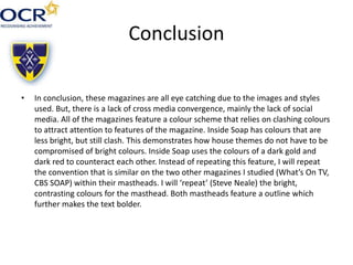 Conclusion
• In conclusion, these magazines are all eye catching due to the images and styles
used. But, there is a lack of cross media convergence, mainly the lack of social
media. All of the magazines feature a colour scheme that relies on clashing colours
to attract attention to features of the magazine. Inside Soap has colours that are
less bright, but still clash. This demonstrates how house themes do not have to be
compromised of bright colours. Inside Soap uses the colours of a dark gold and
dark red to counteract each other. Instead of repeating this feature, I will repeat
the convention that is similar on the two other magazines I studied (What’s On TV,
CBS SOAP) within their mastheads. I will ‘repeat’ (Steve Neale) the bright,
contrasting colours for the masthead. Both mastheads feature a outline which
further makes the text bolder.
 