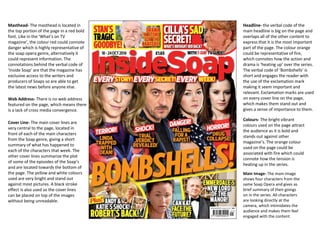Masthead- The masthead is located in
the top portion of the page in a red bold
font. Like in the ‘What’s on TV
magazine’, the colour red could connote
danger which is highly representative of
the soap opera genre, alternatively it
could represent information. The
connotations behind the verbal code of
‘Inside Soap’ are that the magazine has
exclusive access to the writers and
producers of Soaps so are able to get
the latest news before anyone else.
Web Address- There is no web address
featured on the page, which means there
is a lack of cross media convergence.
Cover Line- The main cover lines are
very central to the page, located in
front of each of the main characters
from the Soap genre, giving a short
summary of what has happened to
each of the characters that week. The
other cover lines summarize the plot
of some of the episodes of the Soap’s
and are located towards the bottom of
the page. The yellow and white colours
used are very bright and stand out
against most pictures. A black stroke
effect is also used so the cover lines
can be placed on top of the images
without being unreadable.
Headline- the verbal code of the
main headline is big on the page and
overlaps all of the other content to
express that it is the most important
part of the page. The colour orange
could be representative of fire,
which connotes how the action and
drama is ‘heating up’ over the series.
The verbal code of ‘Bombshells’ is
short and engages the reader with
the use of the exclamation mark
making it seem important and
relevant. Exclamation marks are used
on every cover line on the page,
which makes them stand out and
gives a sense of importance to them.
Colours- The bright vibrant
colours used on the page attract
the audience as it is bold and
stands out against other
magazine’s. The orange colour
used on the page could be
associated with fire which could
connote how the tension is
heating up in the series.
Main Image- The main image
shows four characters from the
same Soap Opera and gives as
brief summary of their goings
on in the series. All characters
are looking directly at the
camera, which intimidates the
audience and makes them feel
engaged with the content.
 