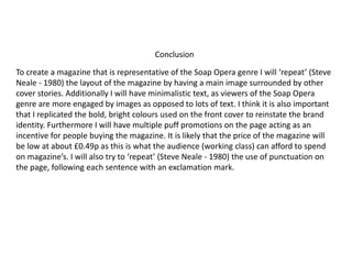 To create a magazine that is representative of the Soap Opera genre I will ‘repeat’ (Steve
Neale - 1980) the layout of the magazine by having a main image surrounded by other
cover stories. Additionally I will have minimalistic text, as viewers of the Soap Opera
genre are more engaged by images as opposed to lots of text. I think it is also important
that I replicated the bold, bright colours used on the front cover to reinstate the brand
identity. Furthermore I will have multiple puff promotions on the page acting as an
incentive for people buying the magazine. It is likely that the price of the magazine will
be low at about £0.49p as this is what the audience (working class) can afford to spend
on magazine’s. I will also try to ‘repeat’ (Steve Neale - 1980) the use of punctuation on
the page, following each sentence with an exclamation mark.
Conclusion
 