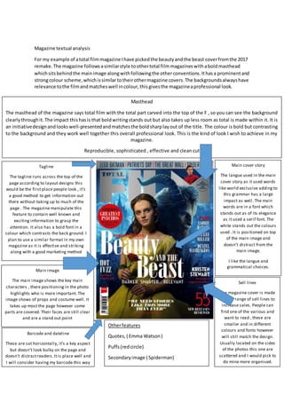 Magazine textual analysis
For my example of atotal filmmagazine Ihave pickedthe beautyandthe beast coverfromthe 2017
remake.The magazine followsasimilarstyle toothertotal filmmagazineswithaboldmasthead
whichsitsbehindthe mainimage alongwithfollowingthe otherconventions.Ithasa prominentand
strongcolour scheme,whichissimilar totheirothermagazine covers.The backgroundsalwayshave
relevance tothe filmandmatcheswell incolour,thisgivesthe magazineaprofessional look.
Masthead
The masthead of the magazine says total film with the total part carved into the top of the F , so you can see the background
clearlythroughit.The impact thishasis that boldwritingstands out but also takes up less room as total is made within it. It is
an initiativedesignandlookswell-presentedandmatchesthe boldsharplayout of the title. The colour is bold but contrasting
to the background and they work well together this overall professional look. This is the kind of look I wish to achieve in my
magazine.
Reproducible, sophisticated , effective and clean cut
Tagline
The tagline runs across the top of the
page according to layout designs this
would be the first place people look , it’s
a good method to get information out
there without taking up to much of the
page . The magazine manipulate this
feature to contain well known and
exciting information to grasp the
attention. It also has a bold font in a
colour which contrasts the back ground. I
plan to use a similar format in my own
magazine as it is effective and striking
along with a good marketing method
Main cover story
The langue used in the main
cover story as it used words
like world exclusive adding to
this grammar has a large
impact as well. The main
words are in a font which
stands out as of its elegance
as it used a serif font. The
white stands out the colours
used . It is positioned on top
of the main image and
doesn’t distract from the
main image.
I like the langue and
grammatical choices.
Main image
The main image shows the key main
characters , there positioning in the photo
highlights who is more important. The
image shows of props and costume well. It
takes up most the page however some
parts are covered. Their faces are still clear
and are a stand out point
Barcode and dateline
These are sat horizontally, it’s a key aspect
but doesn’t look bulky on the page and
doesn’t distractreaders.Itis place well and
I will consider having my barcode this way
Sell lines
The magazine cover is made
up of a range of sell lines to
increase sales. People can
find one of the various and
want to read , these are
smaller and in different
colours and fonts however
will still match the design.
Usually located on the sides
of the photos this one are
scattered and I would pick to
do mine more organised.
Otherfeatures
Quotes,( Emma Watson)
Puffs(redcircle)
Secondaryimage ( Spiderman)
 