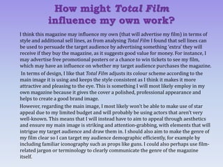 I think this magazine may influence my own (that will advertise my film) in terms of
style and additional sell lines, as from analysing Total Film I found that sell lines can
be used to persuade the target audience by advertising something ‘extra’ they will
receive if they buy the magazine, as it suggests good value for money. For instance, I
may advertise free promotional posters or a chance to win tickets to see my film,
which may have an influence on whether my target audience purchases the magazine.
In terms of design, I like that Total Film adjusts its colour scheme according to the
main image it is using and keeps the style consistent as I think it makes it more
attractive and pleasing to the eye. This is something I will most likely employ in my
own magazine because it gives the cover a polished, professional appearance and
helps to create a good brand image.
However, regarding the main image, I most likely won’t be able to make use of star
appeal due to my limited budget and will probably be using actors that aren’t very
well-known. This means that I will instead have to aim to appeal through aesthetics
and ensure my main image is striking and attention-grabbing, with elements that will
intrigue my target audience and draw them in. I should also aim to make the genre of
my film clear so I can target my audience demographic efficiently, for example by
including familiar iconography such as props like guns. I could also perhaps use film-
related jargon or terminology to clearly communicate the genre of the magazine
itself.
How might Total Film
influence my own work?
 
