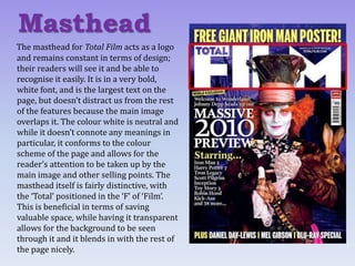 The masthead for Total Film acts as a logo
and remains constant in terms of design;
their readers will see it and be able to
recognise it easily. It is in a very bold,
white font, and is the largest text on the
page, but doesn’t distract us from the rest
of the features because the main image
overlaps it. The colour white is neutral and
while it doesn’t connote any meanings in
particular, it conforms to the colour
scheme of the page and allows for the
reader’s attention to be taken up by the
main image and other selling points. The
masthead itself is fairly distinctive, with
the ‘Total’ positioned in the ‘F’ of ‘Film’.
This is beneficial in terms of saving
valuable space, while having it transparent
allows for the background to be seen
through it and it blends in with the rest of
the page nicely.
Masthead
 
