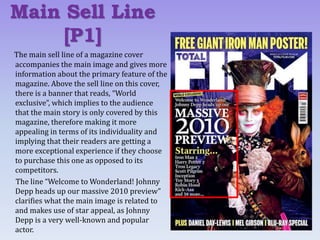 The main sell line of a magazine cover
accompanies the main image and gives more
information about the primary feature of the
magazine. Above the sell line on this cover,
there is a banner that reads, “World
exclusive”, which implies to the audience
that the main story is only covered by this
magazine, therefore making it more
appealing in terms of its individuality and
implying that their readers are getting a
more exceptional experience if they choose
to purchase this one as opposed to its
competitors.
The line “Welcome to Wonderland! Johnny
Depp heads up our massive 2010 preview”
clarifies what the main image is related to
and makes use of star appeal, as Johnny
Depp is a very well-known and popular
actor.
Main Sell Line
[P1]
 