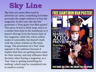 Sky lines are most often used to
advertise an ‘extra’, something to further
persuade the target audience to buy the
magazine. In this case, the sky line
promotes a “Free giant Iron Man poster”.
This piece of text is fairly large and is in
a similar font style to the masthead, so it
doesn’t diverge from the house style of
the magazine, while the colour yellow
makes it noticeable, but doesn’t clash
with the colour scheme or the main
image. The promotion of a ‘free’ item
appeals to the audience because it
implies that they are getting more value
for their money, and may influence their
decision when buying a magazine, as a
‘free’ item is ‘getting something for
nothing’, which may be considered rare
in modern society.
Sky Line
 