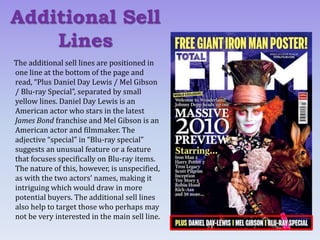 The additional sell lines are positioned in
one line at the bottom of the page and
read, “Plus Daniel Day Lewis / Mel Gibson
/ Blu-ray Special”, separated by small
yellow lines. Daniel Day Lewis is an
American actor who stars in the latest
James Bond franchise and Mel Gibson is an
American actor and filmmaker. The
adjective “special” in “Blu-ray special”
suggests an unusual feature or a feature
that focuses specifically on Blu-ray items.
The nature of this, however, is unspecified,
as with the two actors’ names, making it
intriguing which would draw in more
potential buyers. The additional sell lines
also help to target those who perhaps may
not be very interested in the main sell line.
Additional Sell
Lines
 