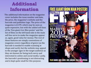 The additional information on the magazine
cover includes the issue number and date,
the price, the magazine’s website and the
barcode and publisher logo. The price of the
magazine is £3.99, which may be seen as
quite expensive, but with the added sell lines
of the ‘free giant Iron Man poster’ and the
list of films on the left hand side in the main
sell line serve to make the magazine appear
as, again, good value for money. The rest of
these features are simply conventions of
magazine covers regardless of genre (as the
barcode is needed to enable scanning at
shops and such), but the website may appeal
to the younger ages in the target audience as
they are known for being tech-savvy and
interested in online and social media. Lastly,
the barcode’s positioning is not distracting
and is kept quite small for this purpose.
Additional
Information
 