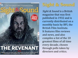 Sight & Sound
Sight & Sound is a British
magazine that was first
published in 1932 and is
currently distributed on a
monthly basis by BFI, the
British Film Institute.
It features film reviews
and news, and also
compiles a list of the 10
greatest films of all time
every decade, chosen
through polls taken by
directors and critics.
 
