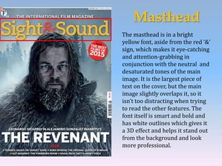 Masthead
The masthead is in a bright
yellow font, aside from the red ‘&’
sign, which makes it eye-catching
and attention-grabbing in
conjunction with the neutral and
desaturated tones of the main
image. It is the largest piece of
text on the cover, but the main
image slightly overlaps it, so it
isn’t too distracting when trying
to read the other features. The
font itself is smart and bold and
has white outlines which gives it
a 3D effect and helps it stand out
from the background and look
more professional.
 