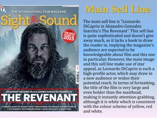 Main Sell Line
The main sell line is “Leonardo
DiCaprio in Alejandro Gonzalez
Inarritu’s The Revenant”. This sell line
is quite sophisticated and doesn’t give
away much, as it lacks a hook to draw
the reader in, implying the magazine’s
audience are expected to be
knowledgeable about film and this one
in particular. However, the main image
and this sell line make use of star
appeal, as Leonardo DiCaprio is such a
high-profile actor, which may draw in
a new audience or widen their
potential reach. In terms of formatting,
the title of the film is very large and
even bolder than the masthead,
making it instantly attention-grabbing,
although it is white which is consistent
with the colour scheme of yellow, red
and white.
 