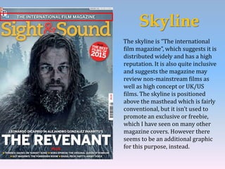 Skyline
The skyline is “The international
film magazine”, which suggests it is
distributed widely and has a high
reputation. It is also quite inclusive
and suggests the magazine may
review non-mainstream films as
well as high concept or UK/US
films. The skyline is positioned
above the masthead which is fairly
conventional, but it isn’t used to
promote an exclusive or freebie,
which I have seen on many other
magazine covers. However there
seems to be an additional graphic
for this purpose, instead.
 