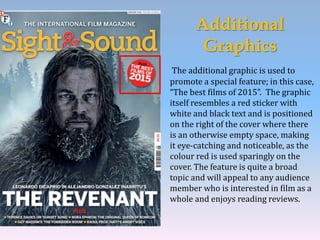 Additional
Graphics
The additional graphic is used to
promote a special feature; in this case,
“The best films of 2015”. The graphic
itself resembles a red sticker with
white and black text and is positioned
on the right of the cover where there
is an otherwise empty space, making
it eye-catching and noticeable, as the
colour red is used sparingly on the
cover. The feature is quite a broad
topic and will appeal to any audience
member who is interested in film as a
whole and enjoys reading reviews.
 