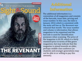 Additional
Information
The additional information is a
convention of all magazines and consists
of the barcode, issue date, pricing and
issue number. In this case, the date is
January 2016 which is consistent with
the main sell line as The Revenant was
released that month. The issue number
and volume is information that allows
magazines to be organised and the
barcode is used for identification
purposes when scanning. The price of
the magazine is £4.50, which is a fairly
standard price in terms of film genre
magazines, but may indicate that the
magazine is aimed towards an older,
perhaps middle class audience (as
students and younger generations may
not be able to or willing to pay this
amount).
 