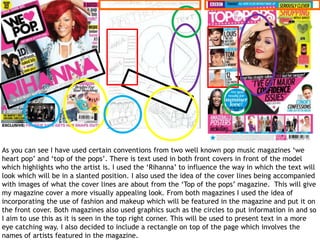 As you can see I have used certain conventions from two well known pop music magazines ‘we
heart pop’ and ‘top of the pops’. There is text used in both front covers in front of the model
which highlights who the artist is. I used the ‘Rihanna’ to influence the way in which the text will
look which will be in a slanted position. I also used the idea of the cover lines being accompanied
with images of what the cover lines are about from the ‘Top of the pops’ magazine. This will give
my magazine cover a more visually appealing look. From both magazines I used the idea of
incorporating the use of fashion and makeup which will be featured in the magazine and put it on
the front cover. Both magazines also used graphics such as the circles to put information in and so
I aim to use this as it is seen in the top right corner. This will be used to present text in a more
eye catching way. I also decided to include a rectangle on top of the page which involves the
names of artists featured in the magazine.
 