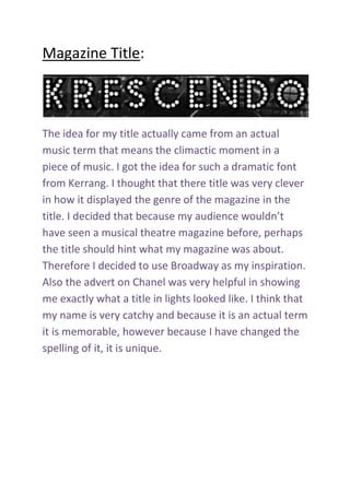 Magazine Title: The idea for my title actually came from an actual music term that means the climactic moment in a piece of music. I got the idea for such a dramatic font from Kerrang. I thought that there title was very clever in how it displayed the genre of the magazine in the title. I decided that because my audience wouldn’t have seen a musical theatre magazine before, perhaps the title should hint what my magazine was about. Therefore I decided to use Broadway as my inspiration. Also the advert on Chanel was very helpful in showing me exactly what a title in lights looked like. I think that my name is very catchy and because it is an actual term it is memorable, however because I have changed the spelling of it, it is unique. <br />
