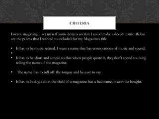 CRITERIA

For my magazine, I set myself some criteria so that I could make a decent name. Below
are the points that I wanted to included for my Magazines title.

• It has to be music-related. I want a name that has connotations of music and sound.
•
• It has to be short and simple so that when people quote it, they don’t spend too long
  telling the name of the magazine.

•   The name has to roll off the tongue and be easy to say.

• It has to look good on the shelf, if a magazine has a bad name, it wont be bought.
 