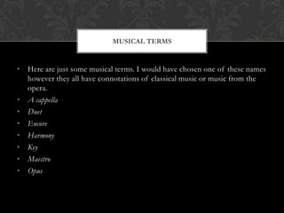 MUSICAL TERMS


• Here are just some musical terms. I would have chosen one of these names
  however they all have connotations of classical music or music from the
  opera.
• A cappella
• Duet
• Encore
• Harmony
• Key
• Maestro
• Opus
 