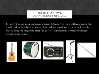 TERMS THAT HAVE
                        CONNOTATIONS OF MUSIC


Instead of using an actual musical term, I decided to use a different name but
it still had to be related to music. I turned my search on to devices. I decided
that naming my magazine after the part of a musical instrument or device
would sound better.
 