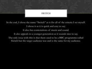 SWITCH


In the end, I chose the name “Switch” as it fits all of the criteria I set myself.
                      I chose it as it is quick and easy to say.
                  It also has connotations of music and sound.
        It also appeals to a younger generation as it sounds nice to say.
  The only issue with this is that there used to be a BBC programme called
     Switch but the target audience was and is the same for my audience.
 