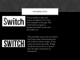 POSSIBILITIES


This possibility is edgy and
unique and appears as if it has
been stamped on the page. This
could stand out against a
background which would catch
the readers eye.


 This possibility seems a bit too bold. It
 looks quite angry and menacing and
 this would not attract readers. It also
 makes the word seem really. People
 would not choose this as it doesn’t
 have the right connotations or
 denotations.
 