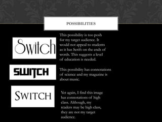 POSSIBILITIES

This possibility is too posh
for my target audience. It
would not appeal to students
as it has Serifs on the ends of
words. This suggests a level
of education is needed.

This possibility has connotations
of science and my magazine is
about music.


Yet again, I find this image
has connotations of high
class. Although, my
readers may be high class,
they are not my target
audience.
 