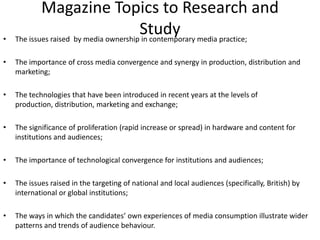 Magazine Topics to Research and StudyThe issues raised  by media ownership in contemporary media practice; The importance of cross media convergence and synergy in production, distribution and marketing; The technologies that have been introduced in recent years at the levels of production, distribution, marketing and exchange; The significance of proliferation (rapid increase or spread) in hardware and content for institutions and audiences;  The importance of technological convergence for institutions and audiences; The issues raised in the targeting of national and local audiences (specifically, British) by international or global institutions; The ways in which the candidates’ own experiences of media consumption illustrate wider patterns and trends of audience behaviour. 