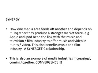 SYNERGY How one media area feeds off another and depends on it. Together they produce a stronger market force. e.g Apple and ipod need the link with the music and television / film industry to offer music and video in itunes / video. This also benefits music and film industry.  A SYNERGETIC relationship. This is also an example of media industries increasingly coming together. CONVERGENCE!!!