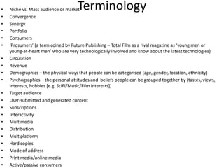 TerminologyNiche vs. Mass audience or marketConvergenceSynergyPortfolioConsumers‘Prosumers’ (a term coined by Future Publishing – Total Film as a rival magazine as ‘young men or young-at-heart men’ who are very technologically involved and know about the latest technologies)CirculationRevenueDemographics – the physical ways that people can be categorised (age, gender, location, ethnicity)Psychographics – the personal attitudes and  beliefs people can be grouped together by (tastes, views, interests, hobbies [e.g. SciFi/Music/Film interests])Target audienceUser-submitted and generated contentSubscriptionsInteractivityMultimediaDistributionMultiplatform Hard copiesMode of addressPrint media/online mediaActive/passive consumers