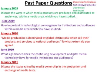 Past Paper Questions Ownership/Institutions Technology/Digi Media Distribution Techniques January 2009 Discuss the ways in which media products are produced and distributed to audiences, within a media area, which you have studied.  June 2009 How important is technological convergence for institutions and audiences within a media area which you have studied?  January 2010 “Media production is dominated by global institutions which sell their products and services to national audiences” To what extent do you agree?  June 2010 What significance does the continuing development of digital media technology have for media institutions and audiences?  January 2011 Discuss the issues raised by media ownership in the production and exchange of media texts. 