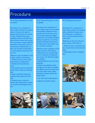 CLCW A TERQUA LIT Y.BLOG SP OT .COM                                                                                 P AGE   3




  Procedure
   Part I. Physical Assessment of Wa-     Part II. Chemical Evaluation of Wa-     Part III. Biological Assessment
  ter Quality                             ter Quality


  Description: As a component of          Description: As a component of          Description: As a component of
  water quality research, the students    water quality research, the students    water quality research, the students
  observe, measure and map the            use handhelds LabQuest Vernier          collect, identify and analyze data.
  physical characteristics of a stream    scientific and current sensors for      This information is analyzed to
  of water. Quantitatively, using         measuring pH, dissolved oxygen,         draw conclusions given the local
  handheld computers scientific Lab       temperature and turbidity. Students     creek water.
  Quest Vernier sensors and current       develop a hypothesis, record data
                                                                                  Objectives: At the end of the pro-
  flow, the students measure different    obtained including measurements
                                                                                  gram, students will be able to:
  parameters (mentioned in the ma-        and observations. So students may
                                          do a scientific conclusion.             1. Define the terms watershed, ero-
  terials section). Qualitatively, stu-
                                                                                  sion, contamination and local water-
  dents use the skills of observation     Objectives: Upon completion of the
                                                                                  sheds.
  to notice specific characteristics of   project, students will be able to:
                                                                                  2. Make graphs with the collected
  the river.                              1.Define the terms of watersheds,
                                                                                  data.
  Objectives: Upon completion of the      source of pollution including indi-
  project, students will be able to:      rect sources, pH, dissolved oxygen
  1. Define the terms of the water-       and turbidity.
  shed, erosion, and deposition.          2. Identify different sources of con-
  2. Identify local watersheds by         tamination.
  name.                                   3. Explain how pollutants travel
  3. Use scientific tools to determine    through the river basin and explain
  physical water quality by collecting    how different chemical proportions
  data.                                   of a stream affect water quality.
  4. Build a watershed model-map          4.Develop products with the ob-
  using the titles, legends and their     tained results.
  role.                                   5. Use math while collecting data.
  5. Develop ways to maintain a           6. Apply the scientific method.
  healthy water body based on physi-
  cal, chemical and biological evalua-
  tion.
 