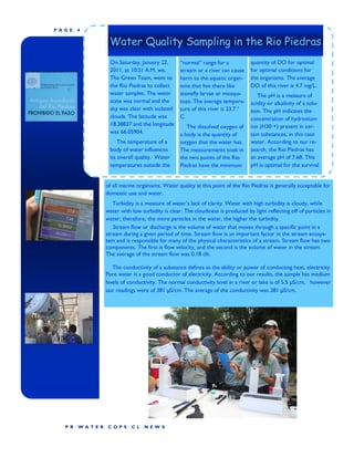 P AGE    4

                   Water Quality Sampling in the Rio Piedras
                   On Saturday, January 22,        “normal” range for a            quantity of DO for optimal
                   2011, at 10:21 A.M. we,         stream or a river can cause     for optimal conditions for
                   The Green Team, went to         harm to the aquatic organ-      the organisms. The average
                   the Rio Piedras to collect      isms that live there like       DO of this river is 4.7 mg/L.
                   water samples. The water        stonefly larvae or mosqui-         The pH is a measure of
                   state was normal and the        toes. The average tempera-      acidity or alkalinity of a solu-
                   sky was clear with isolated     ture of this river is 23.7 °    tion. The pH indicates the
                   clouds. The latitude was        C.                              concentration of hydronium
                   18.38837 and the longitude         The dissolved oxygen of      ion (H30 +) present in cer-
                   was 66.05904.                   a body is the quantity of       tain substances, in this case
                       The temperature of a        oxygen that the water has.      water. According to our re-
                   body of water influences        The measurements took in        search, the Rio Piedras has
                   its overall quality. Water      the two points of the Rio       an average pH of 7.68. This
                   temperatures outside the        Piedras have the minimum        pH is optimal for the survival


                  of all marine organisms. Water quality at this point of the Rio Piedras is generally acceptable for
                  domestic use and water.
                     Turbidity is a measure of water’s lack of clarity. Water with high turbidity is cloudy, while
                  water with low turbidity is clear. The cloudiness is produced by light reflecting off of particles in
                  water; therefore, the more particles in the water, the higher the turbidity.
                     Stream flow or discharge is the volume of water that moves through a specific point in a
                  stream during a given period of time. Stream flow is an important factor in the stream ecosys-
                  tem and is responsible for many of the physical characteristics of a stream. Stream flow has two
                  components. The first is flow velocity, and the second is the volume of water in the stream.
                  The average of the stream flow was 0.18 cfs.

                     The conductivity of a substance defines as the ability or power of conducting heat, electricity.
                  Pure water is a good conductor of electricity. According to our results, the sample has medium
                  levels of conductivity. The normal conductivity level in a river or lake is of 5.5 μS/cm, however
                  our readings were of 381 μS/cm. The average of the conductivity was 381 μS/cm.




   P R   WA TER    COP S     CL    NEW S
 